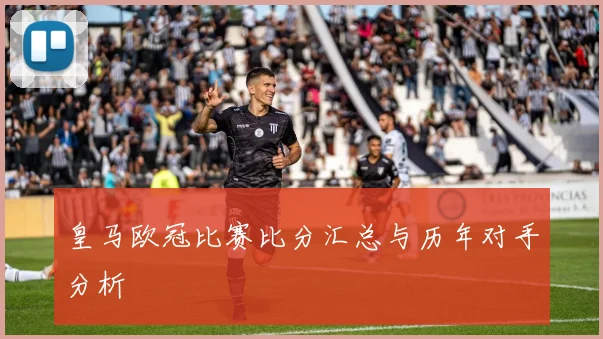 皇马欧冠比赛比分汇总与历年对手分析