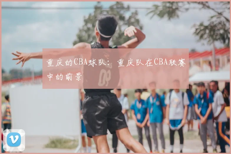 重庆的CBA球队：重庆队在CBA联赛中的前景