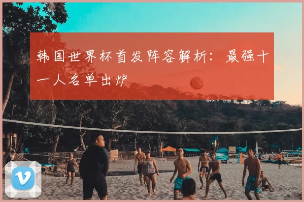 韩国世界杯首发阵容解析：最强十一人名单出炉